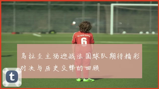 乌拉圭主场迎战法国球队期待精彩对决与历史交锋的回顾