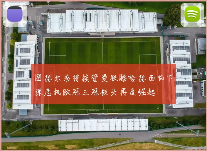 图赫尔或将接管曼联滕哈赫面临下课危机欧冠三冠教头再度崛起