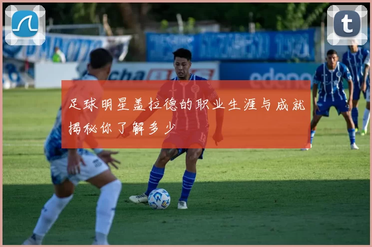 足球明星盖拉德的职业生涯与成就揭秘你了解多少