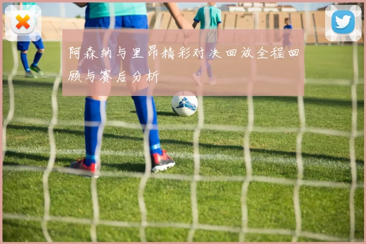 阿森纳与里昂精彩对决回放全程回顾与赛后分析