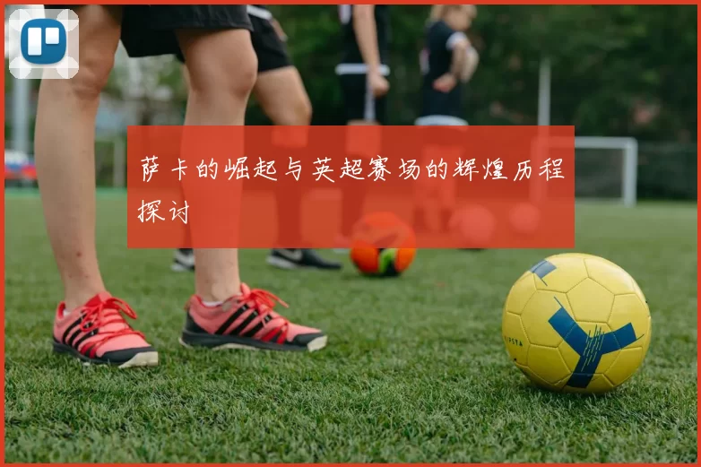 萨卡的崛起与英超赛场的辉煌历程探讨