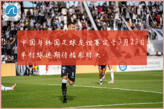 中国与韩国足球友谊赛定于3月23日举行球迷期待精彩对决