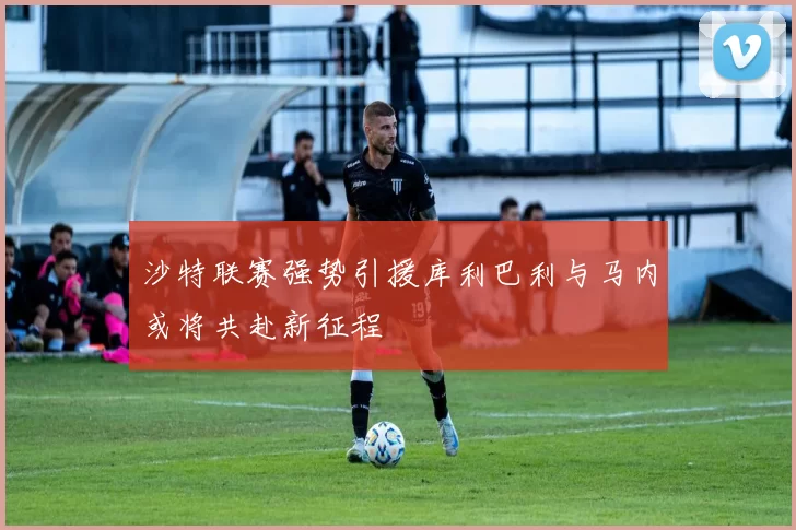 沙特联赛强势引援库利巴利与马内或将共赴新征程