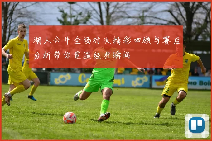 湖人公牛全场对决精彩回顾与赛后分析带你重温经典瞬间