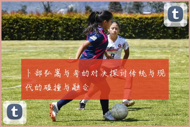 卜部弘嵩与考的对决探讨传统与现代的碰撞与融合