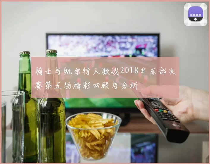 骑士与凯尔特人激战2018年东部决赛第五场精彩回顾与分析