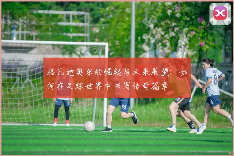 格瓦迪奥尔的崛起与未来展望：如何在足球世界中书写传奇篇章